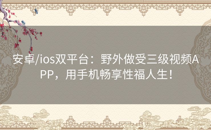安卓/ios双平台：野外做受三级视频APP，用手机畅享性福人生！