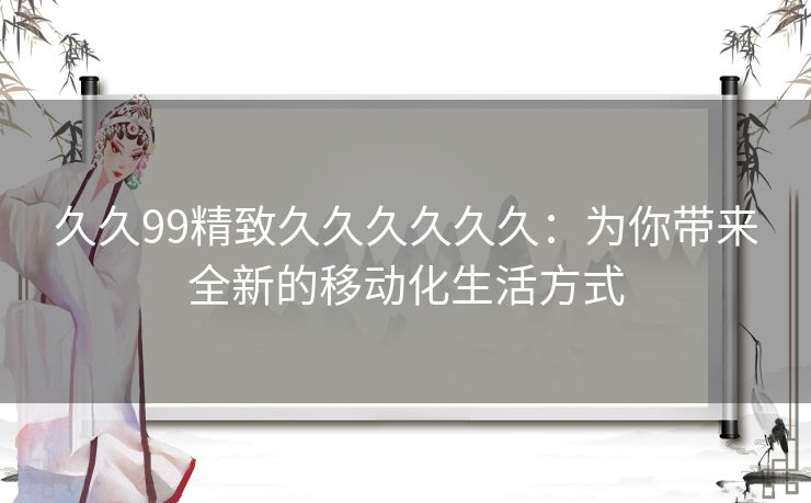 久久99精致久久久久久久：为你带来全新的移动化生活方式