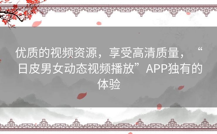 优质的视频资源，享受高清质量，“日皮男女动态视频播放”APP独有的体验