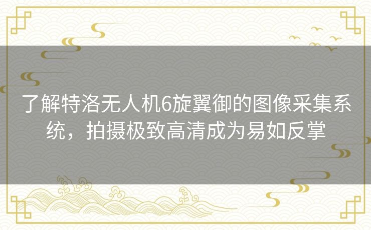 了解特洛无人机6旋翼御的图像采集系统，拍摄极致高清成为易如反掌