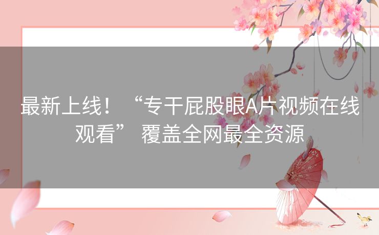 最新上线！“专干屁股眼A片视频在线观看” 覆盖全网最全资源
