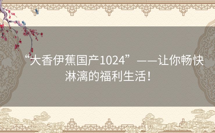 “大香伊蕉国产1024”——让你畅快淋漓的福利生活！