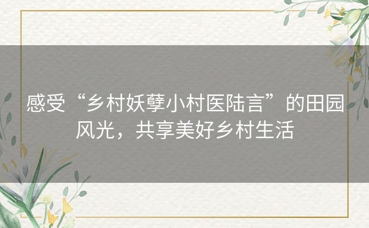 感受“乡村妖孽小村医陆言”的田园风光，共享美好乡村生活