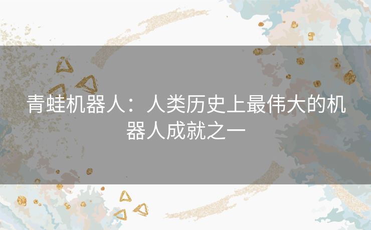 青蛙机器人:人类历史上最伟大的机器人成就之一 青蛙机器人:人类历史上最伟大的机器人成就之一