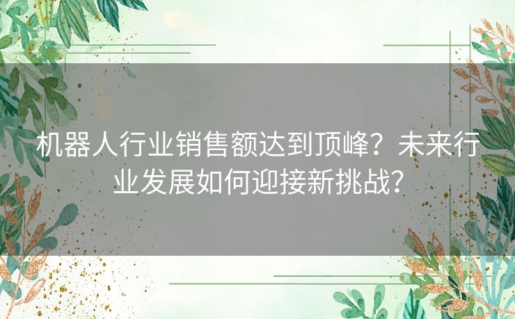 机器人行业销售额达到顶峰？未来行业发展如何迎接新挑战？