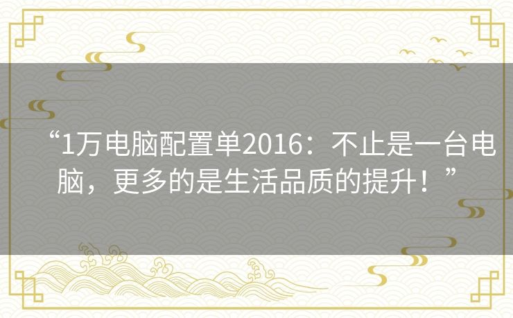 “1万电脑配置单2016：不止是一台电脑，更多的是生活品质的提升！”