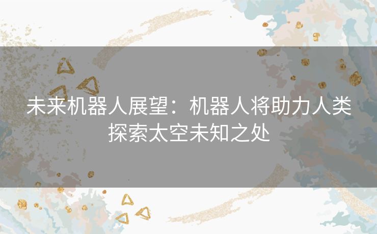 未来机器人展望：机器人将助力人类探索太空未知之处