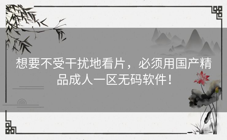 想要不受干扰地看片，必须用国产精品成人一区无码软件！