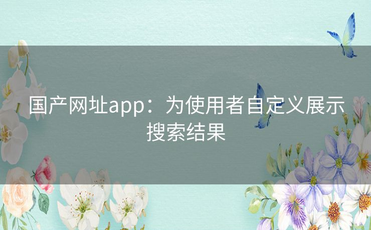 国产网址app：为使用者自定义展示搜索结果