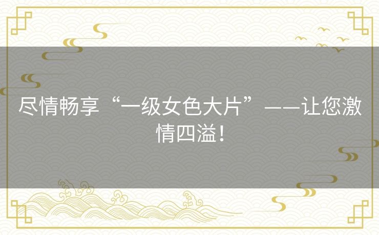 尽情畅享“一级女色大片”——让您激情四溢！