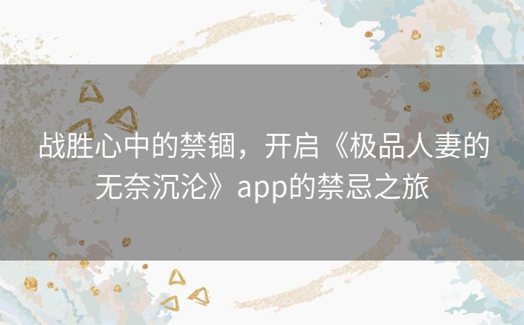 战胜心中的禁锢，开启《极品人妻的无奈沉沦》app的禁忌之旅