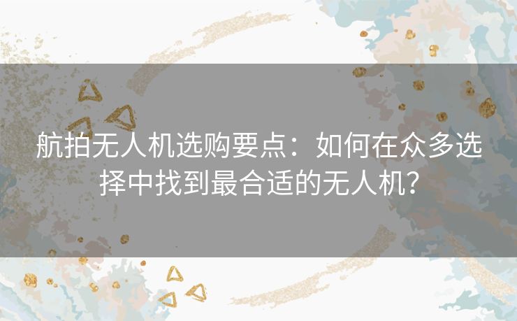 航拍无人机选购要点：如何在众多选择中找到最合适的无人机？