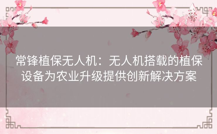 常锋植保无人机：无人机搭载的植保设备为农业升级提供创新解决方案