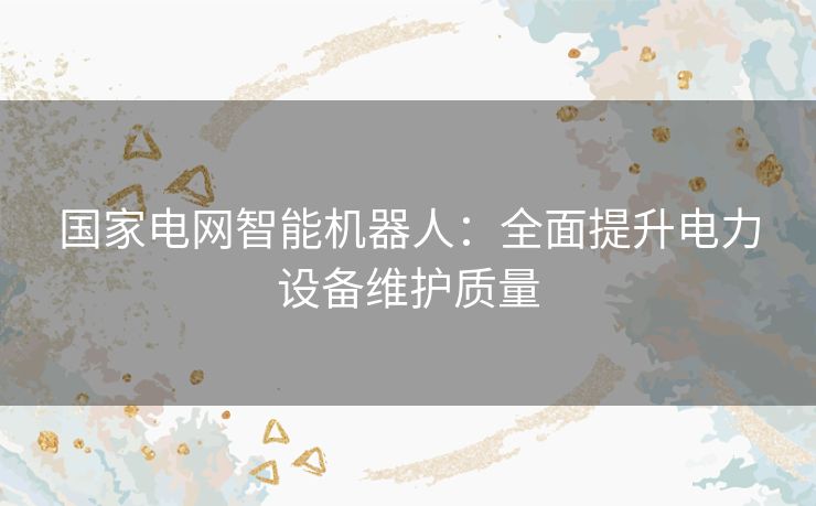 国家电网智能机器人：全面提升电力设备维护质量