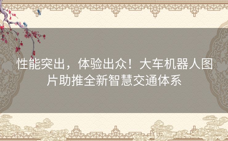 性能突出，体验出众！大车机器人图片助推全新智慧交通体系