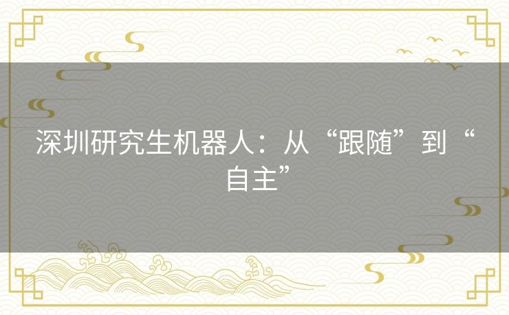 深圳研究生机器人:从“跟随”到“自主” 深圳研究生机器人:从“跟随”到“自主”