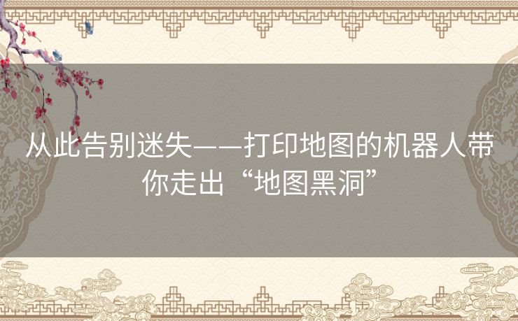 从此告别迷失——打印地图的机器人带你走出“地图黑洞”
