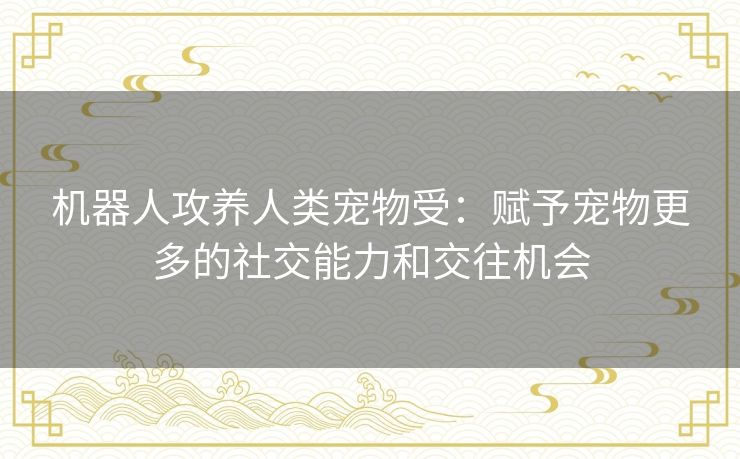 机器人攻养人类宠物受：赋予宠物更多的社交能力和交往机会