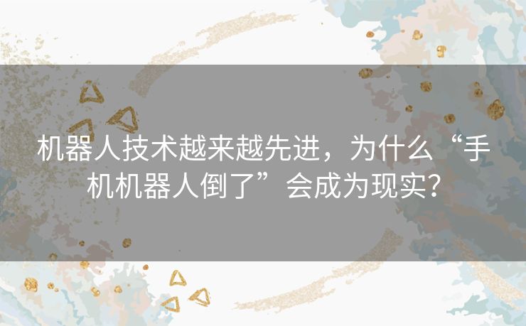 机器人技术越来越先进，为什么“手机机器人倒了”会成为现实？