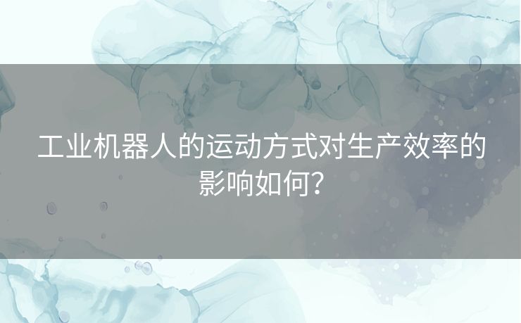 工业机器人的运动方式对生产效率的影响如何？