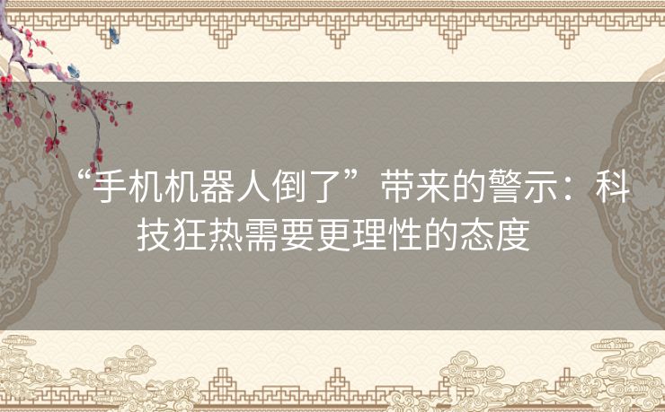 “手机机器人倒了”带来的警示：科技狂热需要更理性的态度