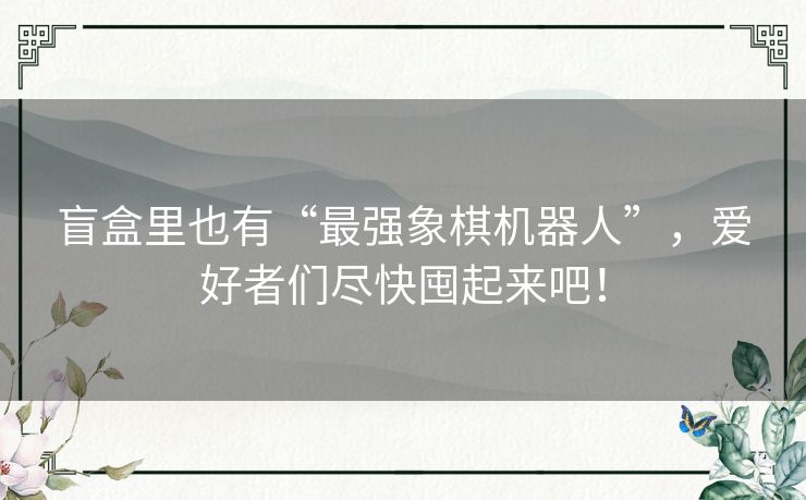 盲盒里也有“最强象棋机器人”，爱好者们尽快囤起来吧！