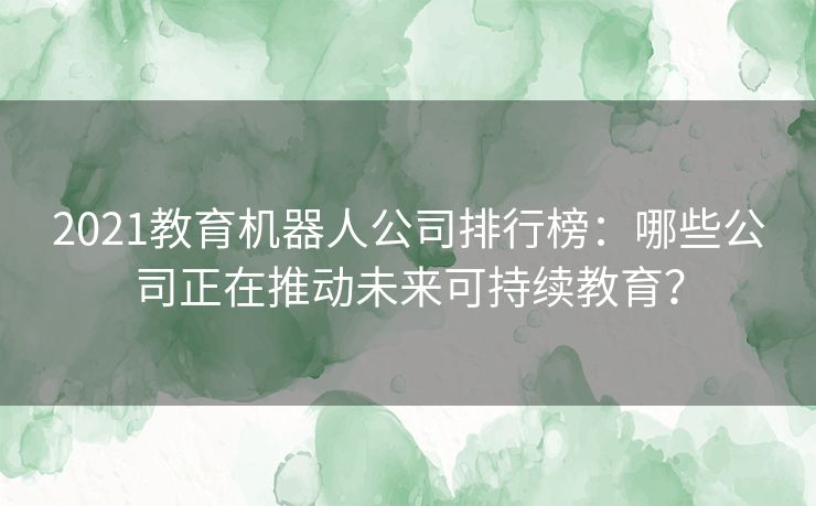2021教育机器人公司排行榜：哪些公司正在推动未来可持续教育？
