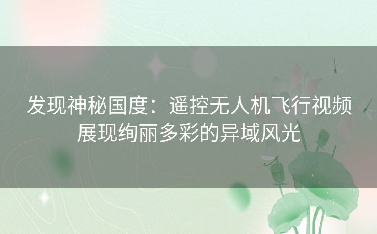 发现神秘国度：遥控无人机飞行视频展现绚丽多彩的异域风光