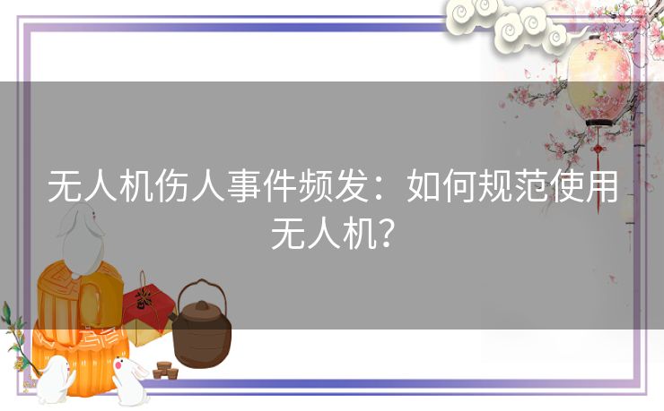 无人机伤人事件频发：如何规范使用无人机？