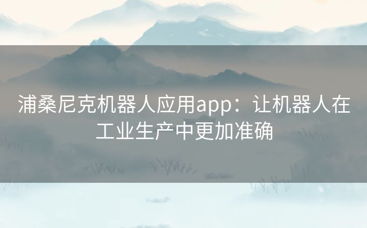 浦桑尼克机器人应用app:让机器人在工业生产中更加准确 浦桑尼克机器人应用app:让机器人在工业生产中更加准确