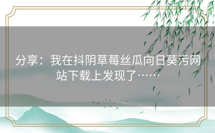 分享：我在抖阴草莓丝瓜向日葵污网站下载上发现了……