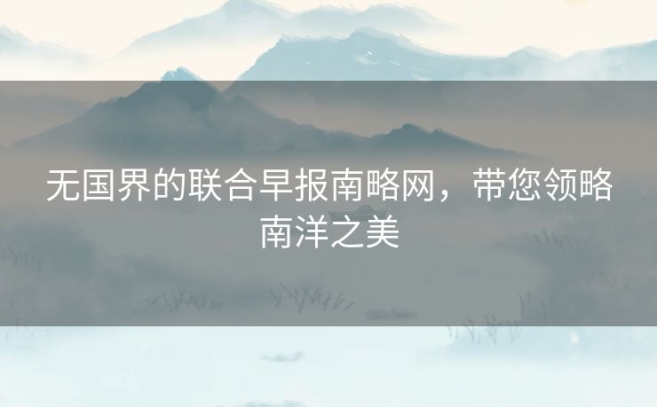 无国界的联合早报南略网，带您领略南洋之美