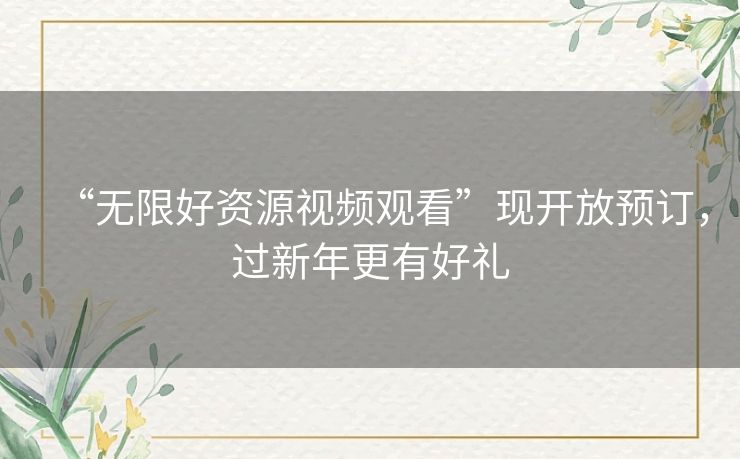 “无限好资源视频观看”现开放预订,过新年更有好礼 “无限好资源视频观看”现开放预订,过新年更有好礼