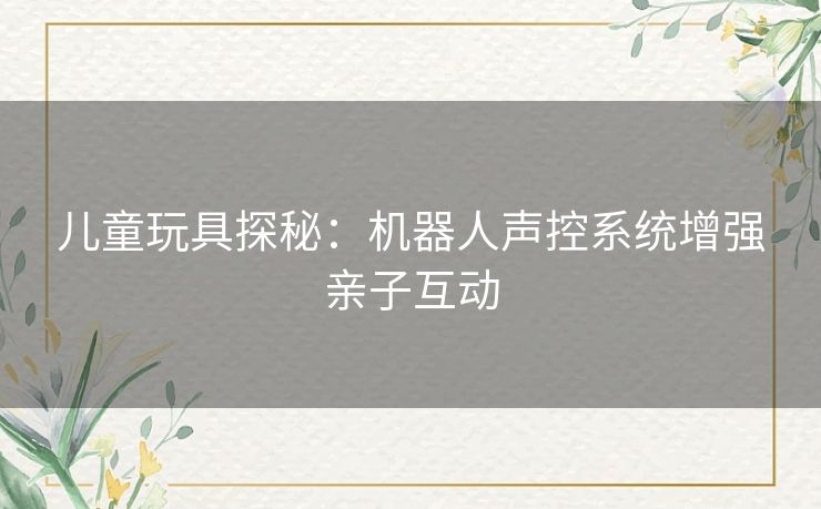 儿童玩具探秘:机器人声控系统增强亲子互动 儿童玩具探秘:机器人声控系统增强亲子互动