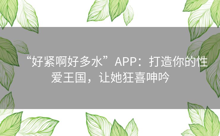 “好紧啊好多水”APP：打造你的性爱王国，让她狂喜呻吟