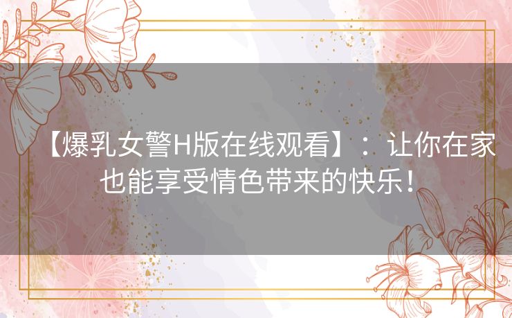 【爆乳女警H版在线观看】:让你在家也能享受情色带来的快乐! 【爆乳女警H版在线观看】:让你在家也能享受情色带来的快乐!