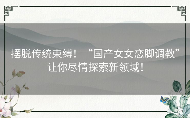 摆脱传统束缚！“国产女女恋脚调教”让你尽情探索新领域！