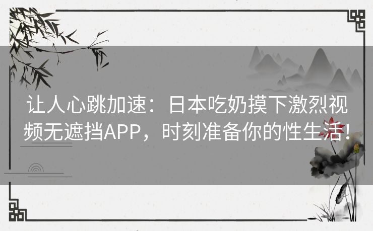 让人心跳加速：日本吃奶摸下激烈视频无遮挡APP，时刻准备你的性生活！