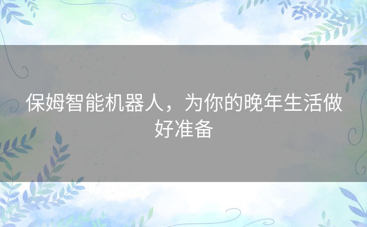 保姆智能机器人,为你的晚年生活做好准备 保姆智能机器人,为你的晚年生活做好准备