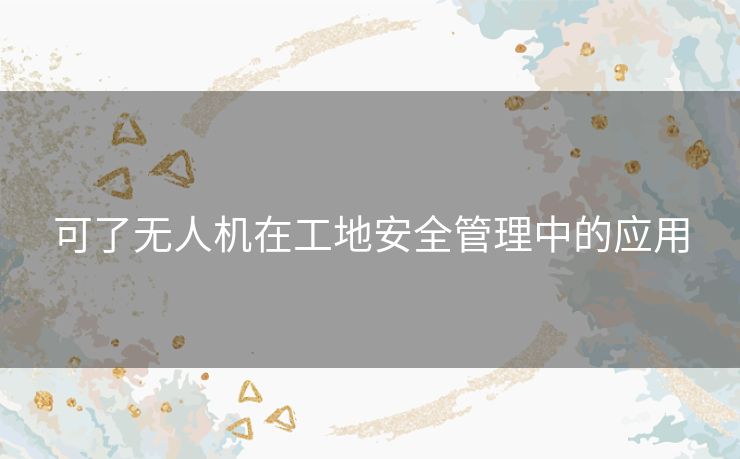 可了无人机在工地安全管理中的应用