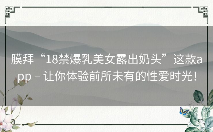 膜拜“18禁爆乳美女露出奶头”这款app – 让你体验前所未有的性爱时光！