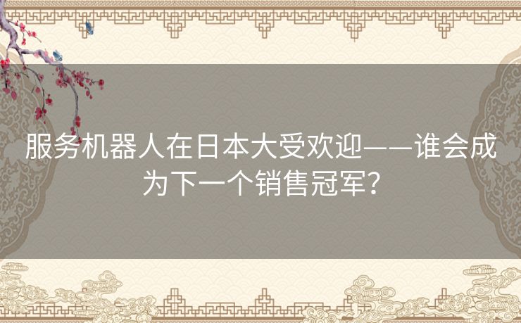 服务机器人在日本大受欢迎——谁会成为下一个销售冠军？