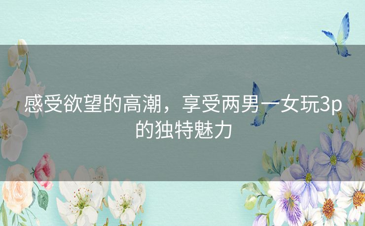 感受欲望的高潮,享受两男一女玩3p的独特魅力 感受欲望的高潮,享受两男一女玩3p的独特魅力