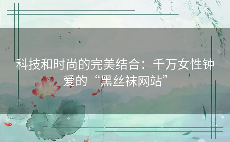 科技和时尚的完美结合：千万女性钟爱的“黑丝袜网站”