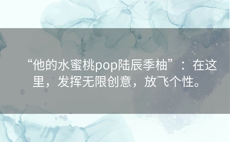 “他的水蜜桃pop陆辰季柚”：在这里，发挥无限创意，放飞个性。