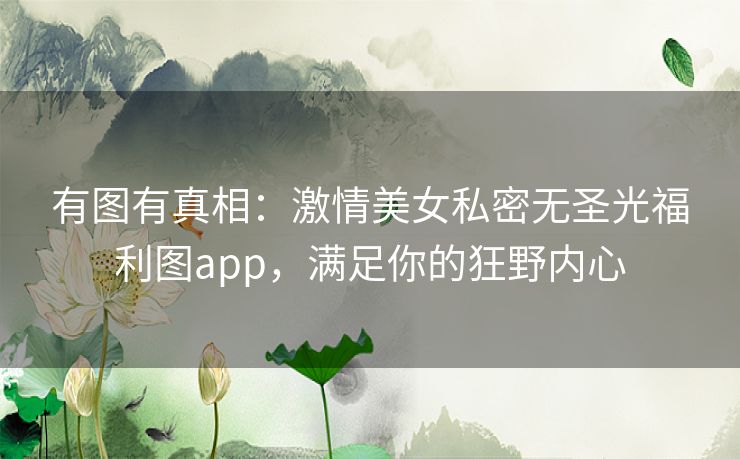 有图有真相：激情美女私密无圣光福利图app，满足你的狂野内心