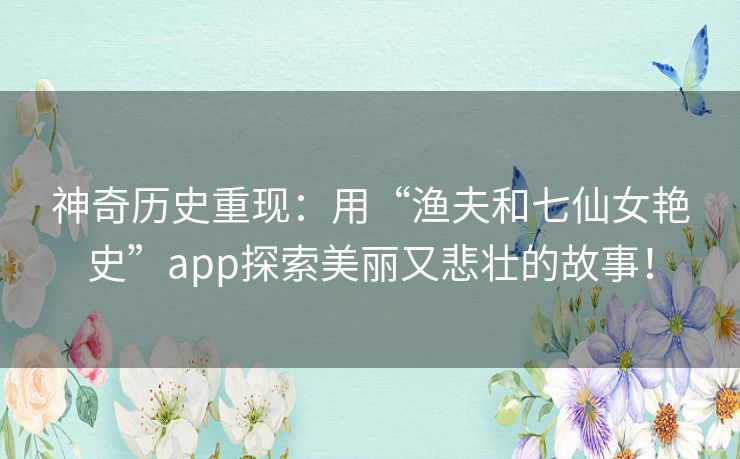 神奇历史重现：用“渔夫和七仙女艳史”app探索美丽又悲壮的故事！