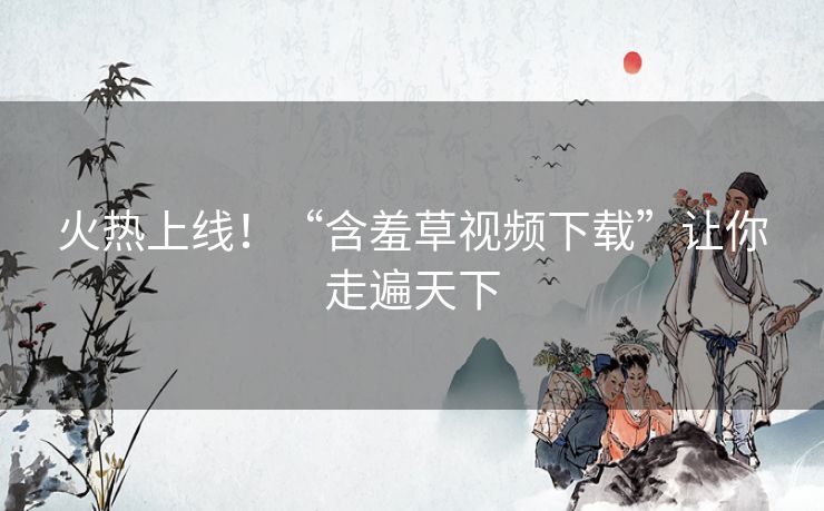 火热上线！“含羞草视频下载”让你走遍天下