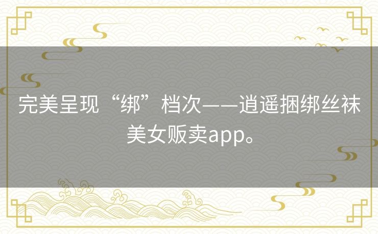完美呈现“绑”档次——逍遥捆绑丝袜美女贩卖app。