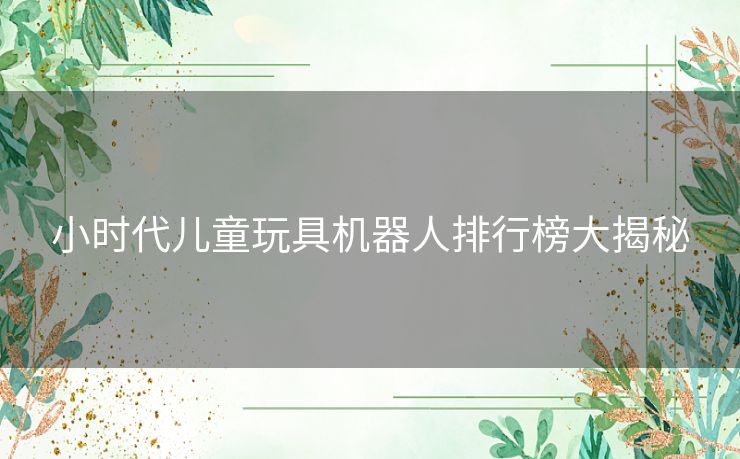 小时代儿童玩具机器人排行榜大揭秘